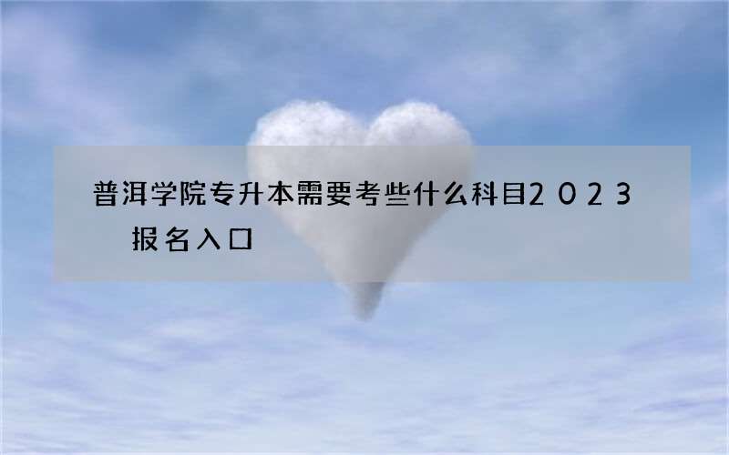 普洱学院专升本需要考些什么科目2023 报名入口